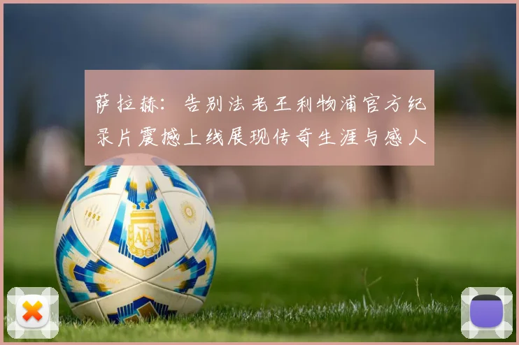 萨拉赫：告别法老王利物浦官方纪录片震撼上线展现传奇生涯与感人时刻