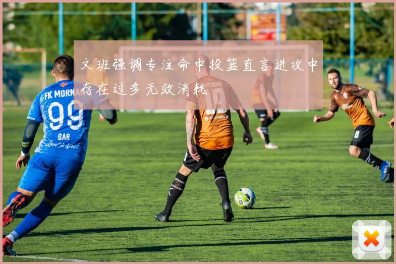 文班强调专注命中投篮直言进攻中存在过多无效消耗