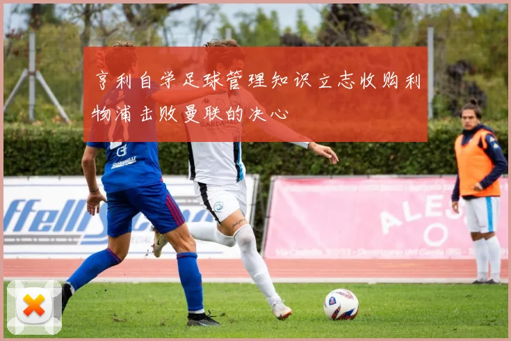 亨利自学足球管理知识立志收购利物浦击败曼联的决心