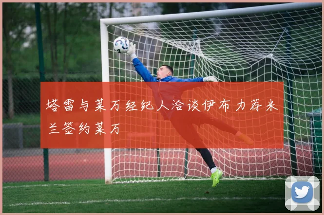 塔雷与莱万经纪人洽谈伊布力荐米兰签约莱万