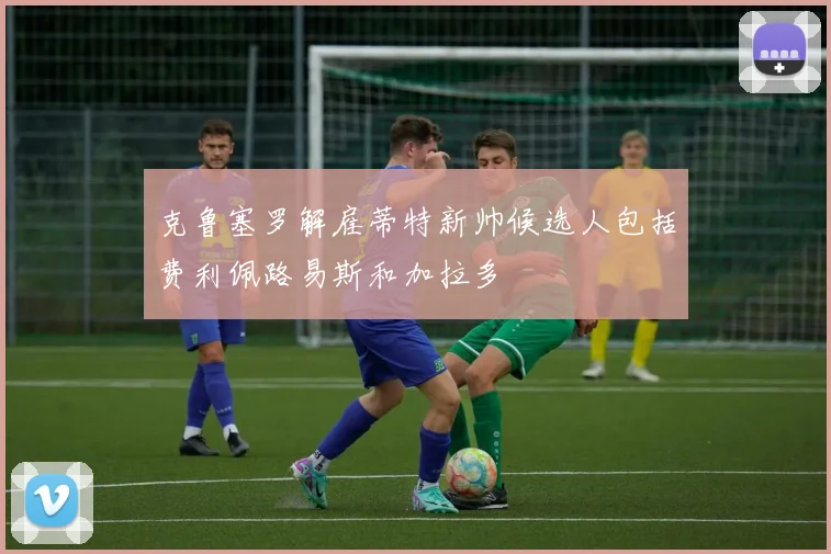 克鲁塞罗解雇蒂特新帅候选人包括费利佩路易斯和加拉多