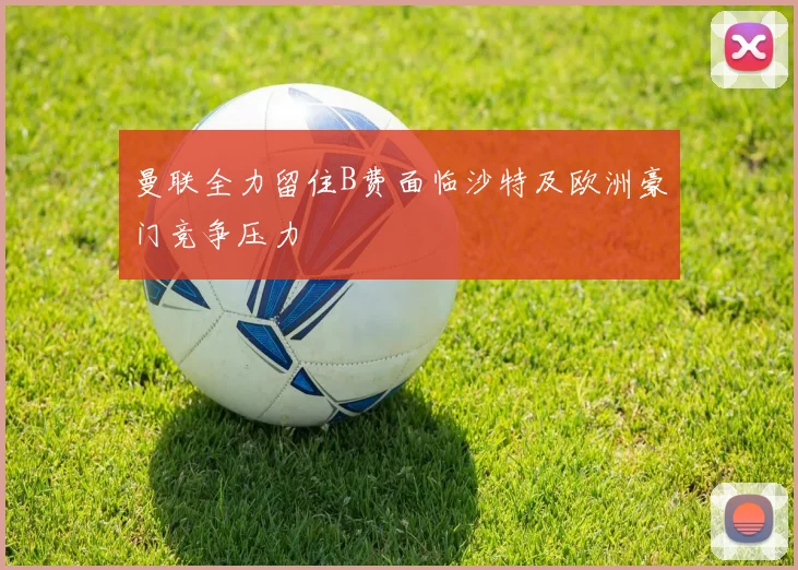 曼联全力留住B费面临沙特及欧洲豪门竞争压力