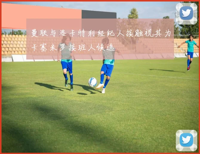 曼联与洛卡特利经纪人接触视其为卡塞米罗接班人候选