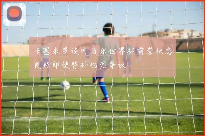 卡塞米罗谈内马尔世界杯前景状态良好即使替补也无争议