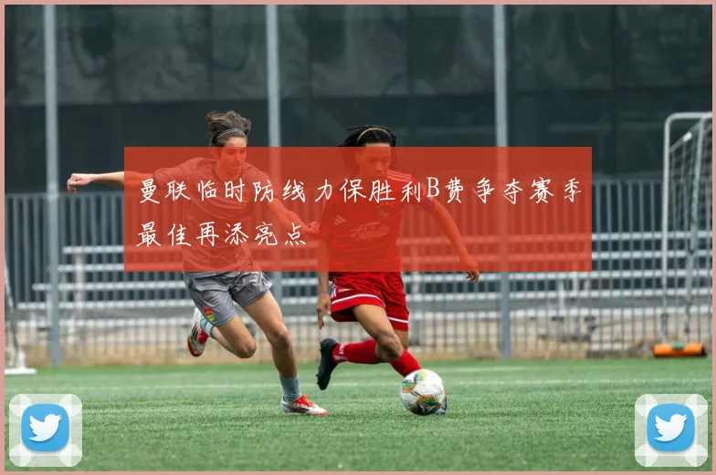 曼联临时防线力保胜利B费争夺赛季最佳再添亮点