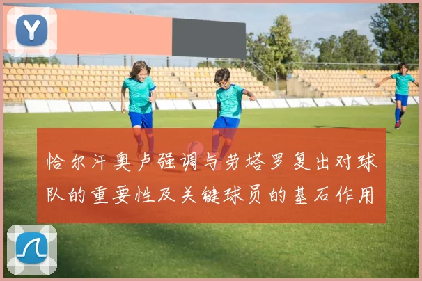 恰尔汗奥卢强调与劳塔罗复出对球队的重要性及关键球员的基石作用