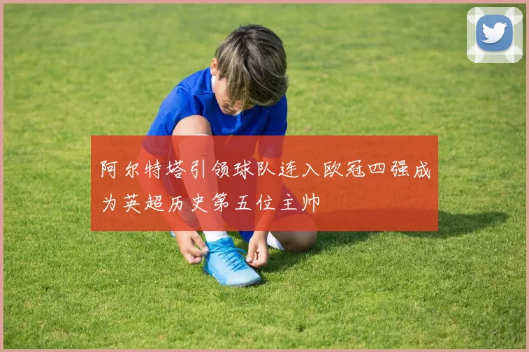 阿尔特塔引领球队连入欧冠四强成为英超历史第五位主帅
