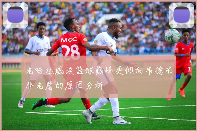 老哈达威谈篮球巅峰更倾向韦德而非老詹的原因分析