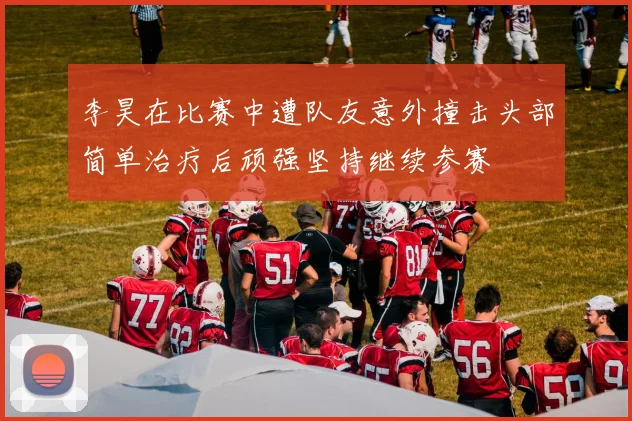 李昊在比赛中遭队友意外撞击头部简单治疗后顽强坚持继续参赛