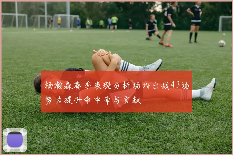杨瀚森赛季表现分析场均出战43场努力提升命中率与贡献