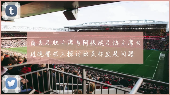 南美足联主席与阿根廷足协主席共进晚餐深入探讨欧美杯发展问题